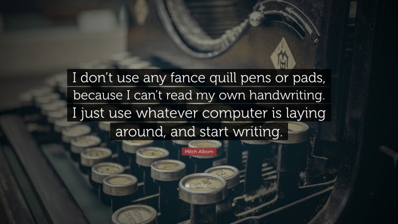 Mitch Albom Quote: “I don’t use any fance quill pens or pads, because I can’t read my own handwriting. I just use whatever computer is laying around, and start writing.”