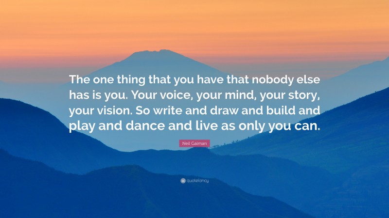 Neil Gaiman Quote: “The one thing that you have that nobody else has is you. Your voice, your mind, your story, your vision. So write and draw and build and play and dance and live as only you can.”