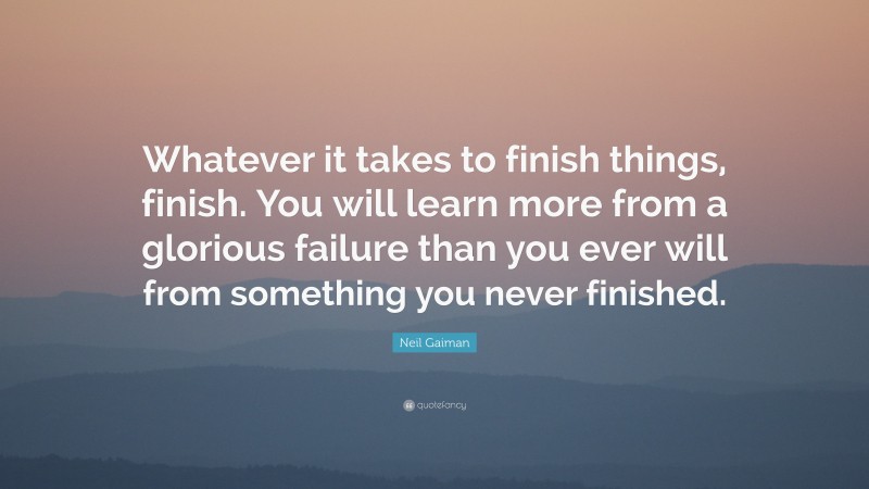 Neil Gaiman Quote: “Whatever it takes to finish things, finish. You will learn more from a glorious failure than you ever will from something you never finished.”