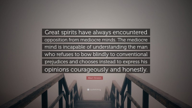 Albert Einstein Quote: “Great spirits have always encountered opposition from mediocre minds. The mediocre mind is incapable of understanding the man who refuses to bow blindly to conventional prejudices and chooses instead to express his opinions courageously and honestly.”