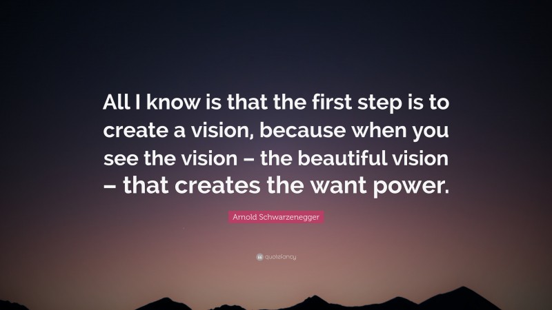 Arnold Schwarzenegger Quote: “All I know is that the first step is to create a vision, because when you see the vision – the beautiful vision – that creates the want power.”