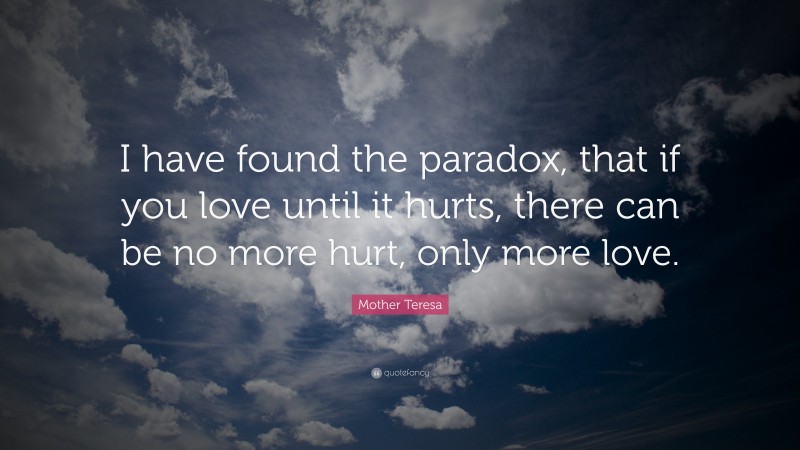 Mother Teresa Quote: “I have found the paradox, that if you love until it hurts, there can be no more hurt, only more love.”