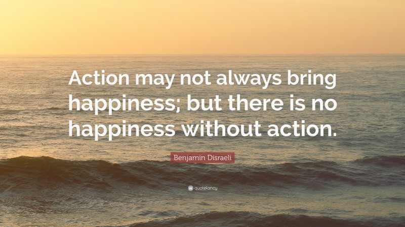 Benjamin Disraeli Quote: “Action may not always bring happiness; but there is no happiness without action.”