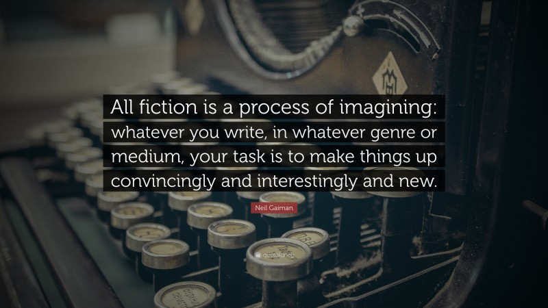 Neil Gaiman Quote: “All fiction is a process of imagining: whatever you write, in whatever genre or medium, your task is to make things up convincingly and interestingly and new.”