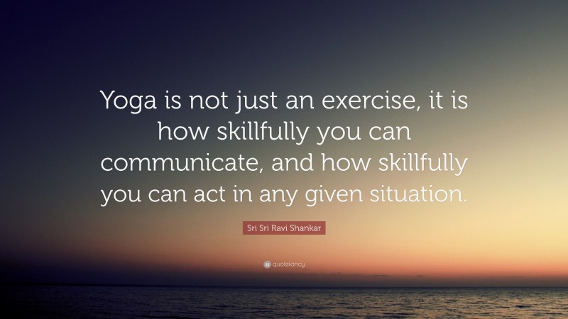 Sri Sri Ravi Shankar Quote: “Yoga is not just an exercise, it is how skillfully you can communicate, and how skillfully you can act in any given situation.”