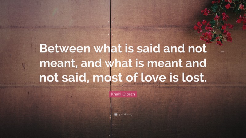 Khalil Gibran Quote: “Between what is said and not meant, and what is meant and not said, most of love is lost.”