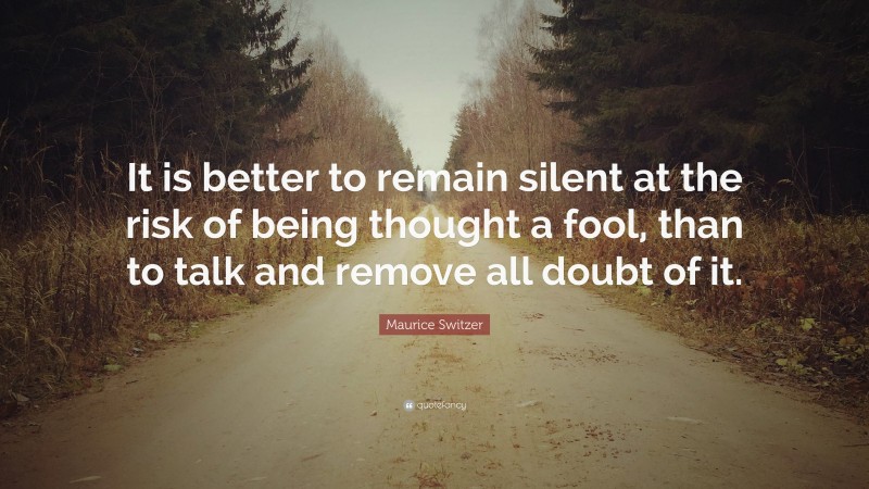 Maurice Switzer Quote: “It is better to remain silent at the risk of being thought a fool, than to talk and remove all doubt of it.”