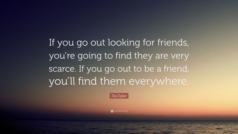 Zig Ziglar Quote: “If you go out looking for friends, you’re going to find they are very scarce. If you go out to be a friend, you’ll find them everywhere.”