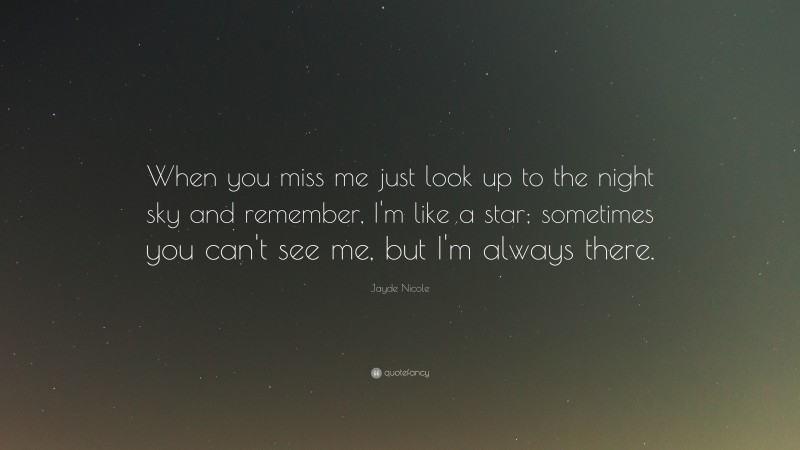 Jayde Nicole Quote: “When you miss me just look up to the night sky and remember, I'm like a star; sometimes you can't see me, but I'm always there.”