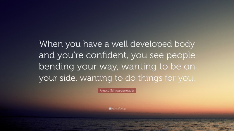 Arnold Schwarzenegger Quote: “When you have a well developed body and you're confident, you see people bending your way, wanting to be on your side, wanting to do things for you.”