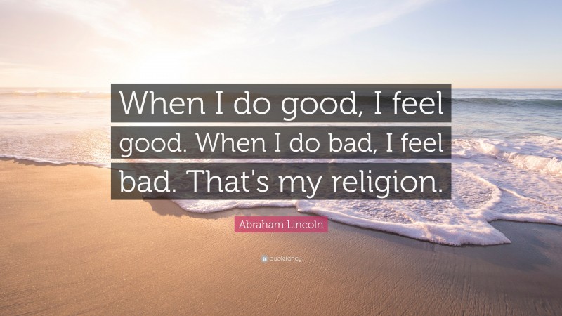 Abraham Lincoln Quote: “When I do good, I feel good. When I do bad, I feel bad. That's my religion.”