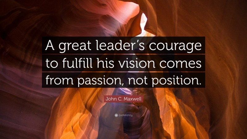 John C. Maxwell Quote: “A great leader’s courage to fulfill his vision comes from passion, not position.”