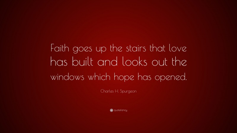 Charles H. Spurgeon Quote: “Faith goes up the stairs that love has built and looks out the windows which hope has opened.”