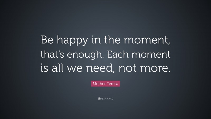 Mother Teresa Quote: “Be happy in the moment, that’s enough. Each moment is all we need, not more.”