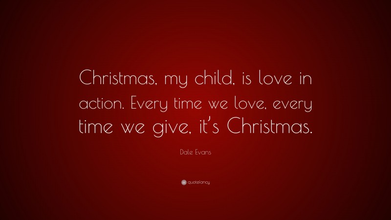 Dale Evans Quote: “Christmas, my child, is love in action. Every time we love, every time we give, it’s Christmas.”