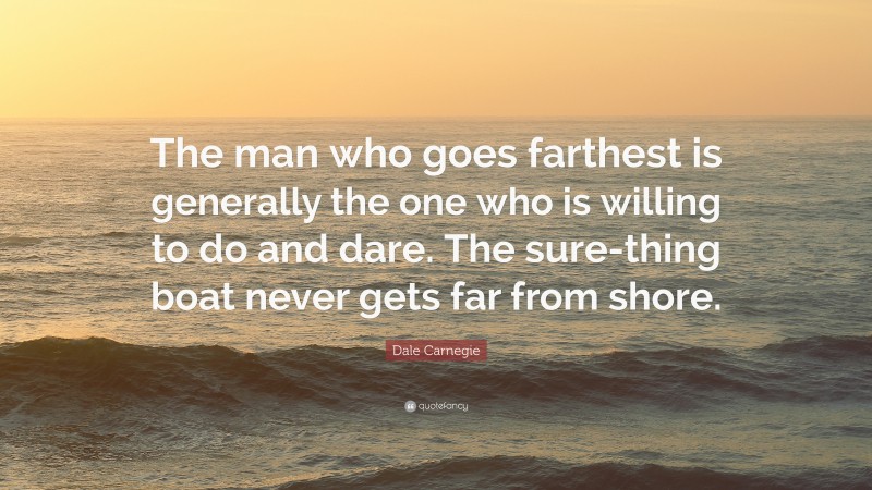Dale Carnegie Quote: “The man who goes farthest is generally the one who is willing to do and dare. The sure-thing boat never gets far from shore.”