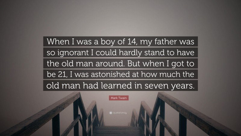 Mark Twain Quote: “When I was a boy of 14, my father was so ignorant I could hardly stand to have the old man around. But when I got to be 21, I was astonished at how much the old man had learned in seven years.”