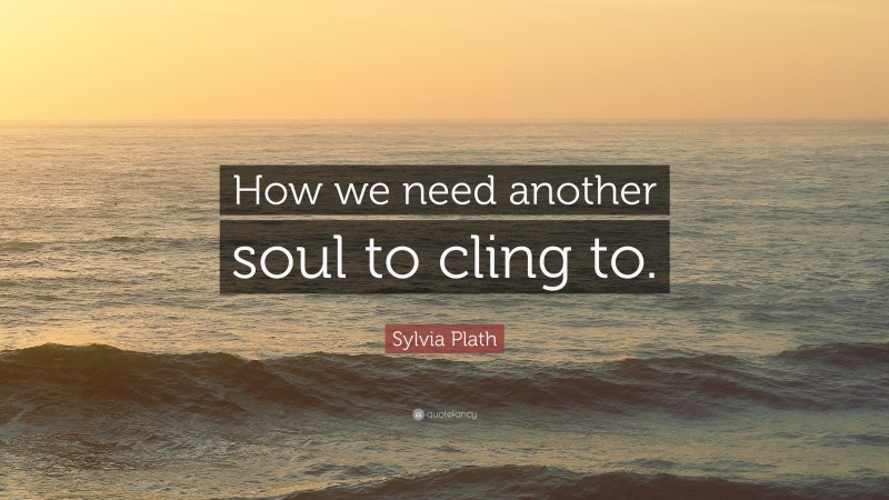 Sylvia Plath Quote: “How we need another soul to cling to.”