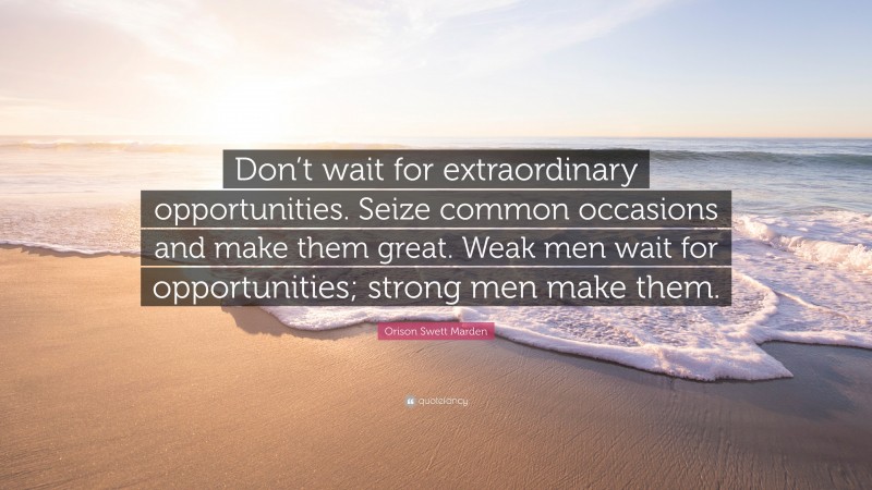 Orison Swett Marden Quote: “Don’t wait for extraordinary opportunities. Seize common occasions and make them great. Weak men wait for opportunities; strong men make them.”