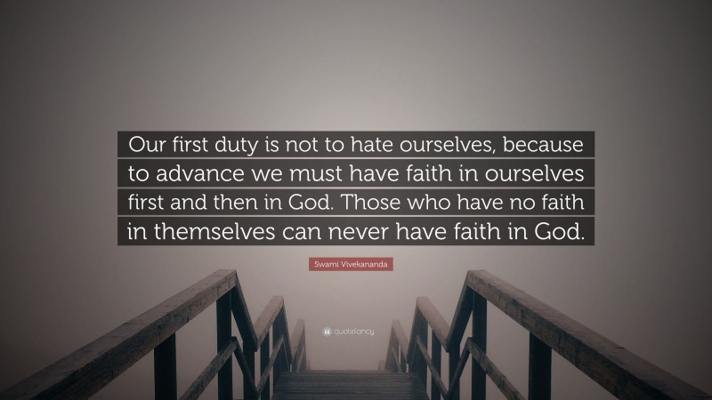 Swami Vivekananda Quote: “Our first duty is not to hate ourselves, because to advance we must have faith in ourselves first and then in God. Those who have no faith in themselves can never have faith in God.”