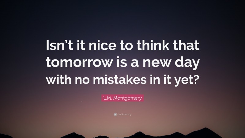 L.M. Montgomery Quote: “Isn’t it nice to think that tomorrow is a new day with no mistakes in it yet?”