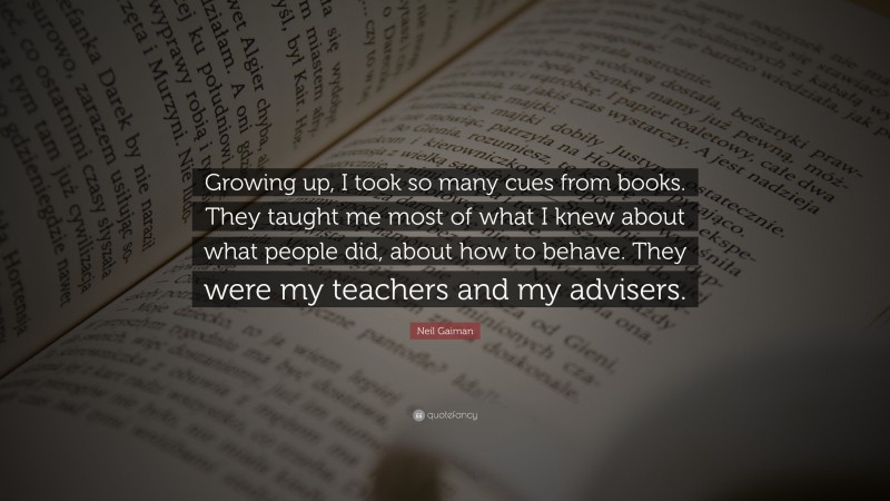 Neil Gaiman Quote: “Growing up, I took so many cues from books. They taught me most of what I knew about what people did, about how to behave. They were my teachers and my advisers.”
