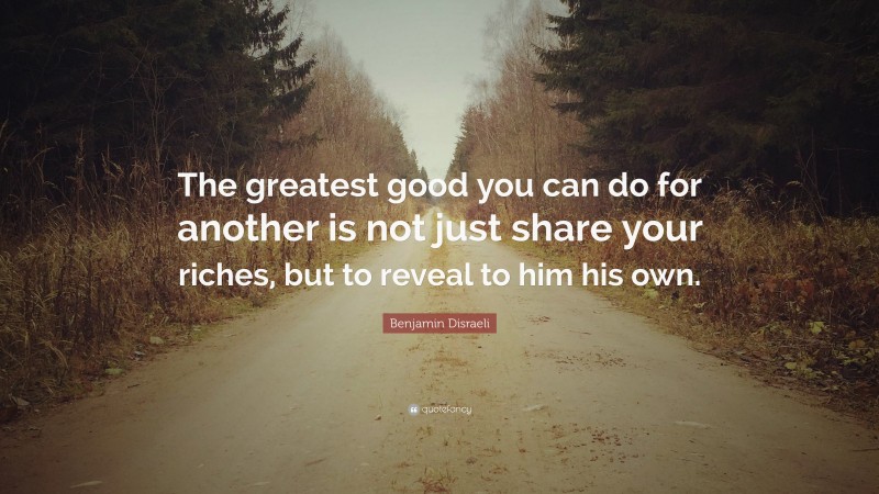 Benjamin Disraeli Quote: “The greatest good you can do for another is not just share your riches, but to reveal to him his own.”