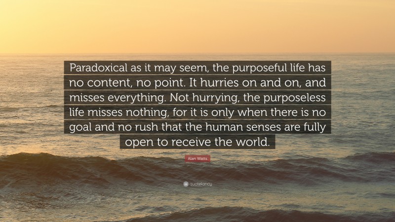 Alan Watts Quote: “Paradoxical as it may seem, the purposeful life has no content, no point. It hurries on and on, and misses everything. Not hurrying, the purposeless life misses nothing, for it is only when there is no goal and no rush that the human senses are fully open to receive the world.”