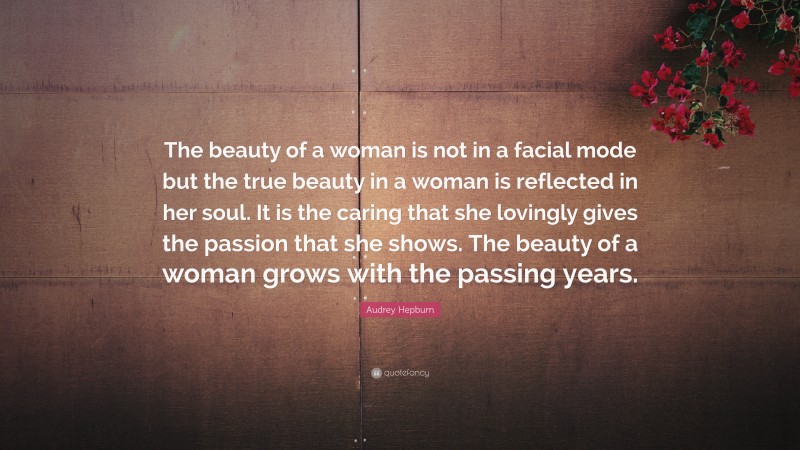 Audrey Hepburn Quote: “The beauty of a woman is not in a facial mode but the true beauty in a woman is reflected in her soul. It is the caring that she lovingly gives the passion that she shows. The beauty of a woman grows with the passing years.”