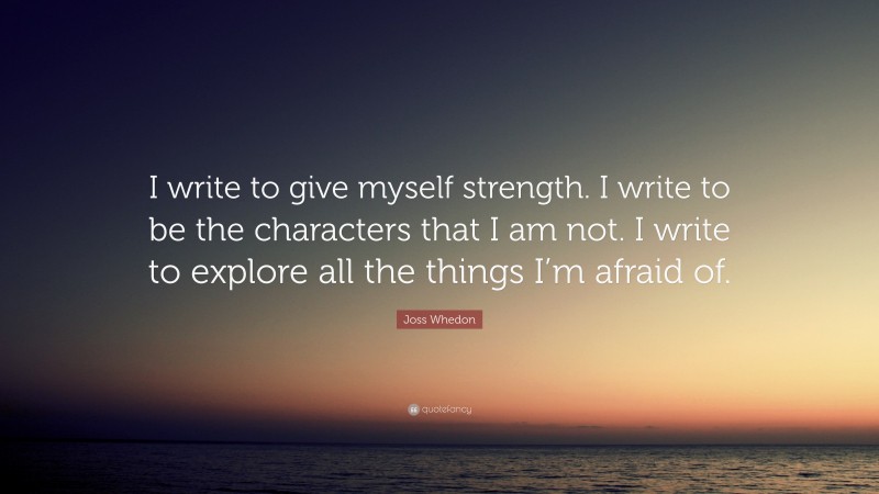 Joss Whedon Quote: “I write to give myself strength. I write to be the characters that I am not. I write to explore all the things I’m afraid of. ”