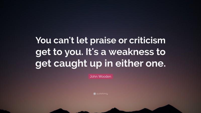John Wooden Quote: “You can't let praise or criticism get to you. It's a weakness to get caught up in either one.”