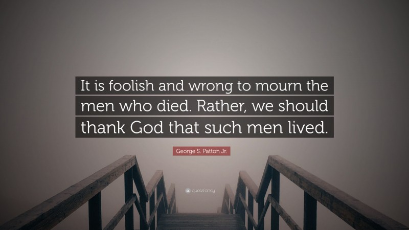 George S. Patton Jr. Quote: “It is foolish and wrong to mourn the men who died. Rather, we should thank God that such men lived.”