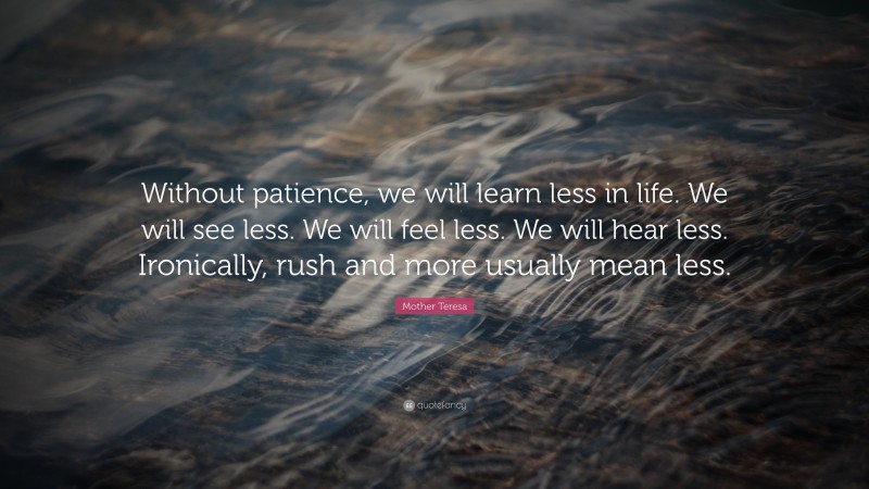Mother Teresa Quote: “Without patience, we will learn less in life. We will see less. We will feel less. We will hear less. Ironically, rush and more usually mean less.”