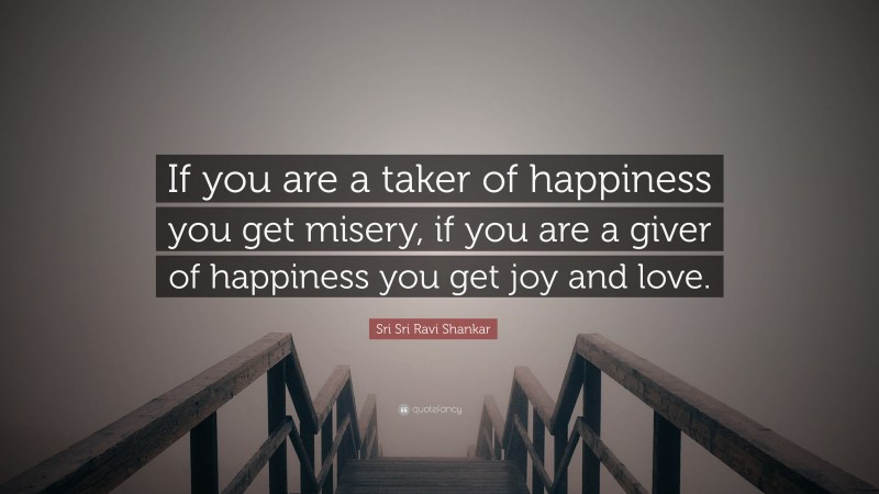 Sri Sri Ravi Shankar Quote: “If you are a taker of happiness you get misery, if you are a giver of happiness you get joy and love.”