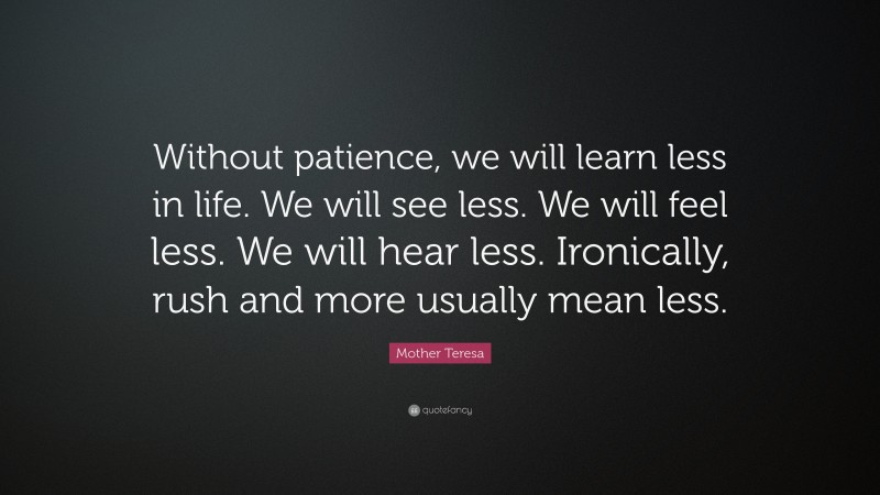 Mother Teresa Quote: “Without patience, we will learn less in life. We will see less. We will feel less. We will hear less. Ironically, rush and more usually mean less.”
