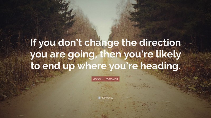 John C. Maxwell Quote: “If you don’t change the direction you are going, then you’re likely to end up where you’re heading.”