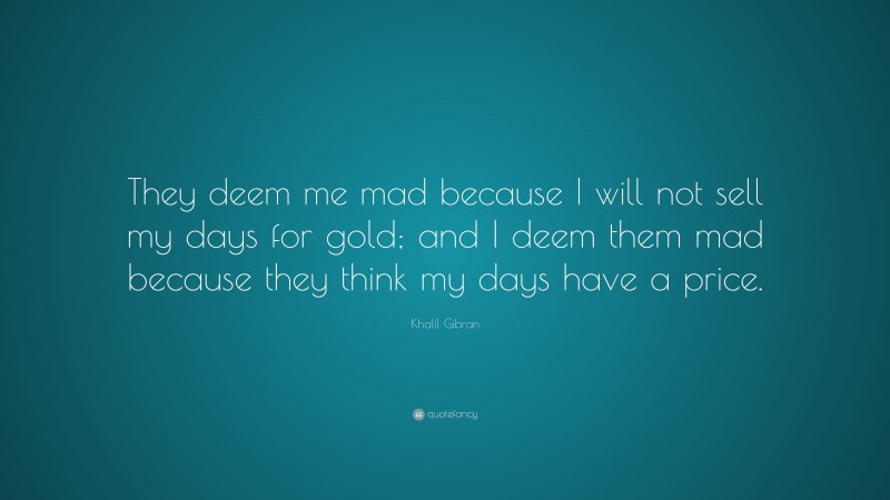 Khalil Gibran Quote: “They deem me mad because I will not sell my days for gold; and I deem them mad because they think my days have a price.”