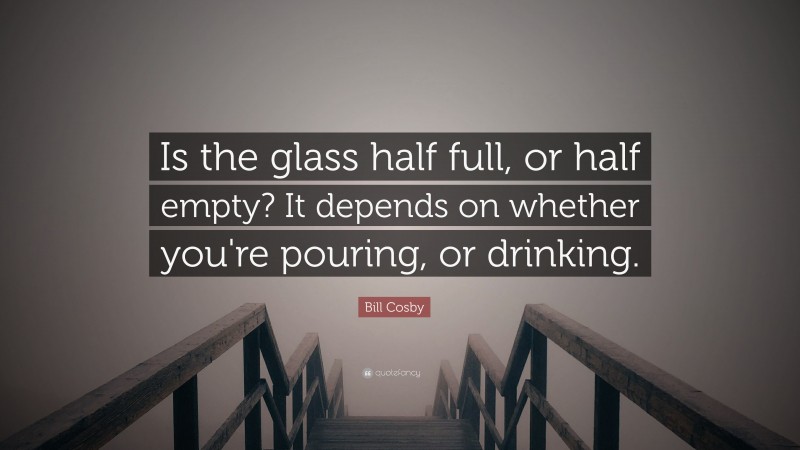 Bill Cosby Quote: “Is the glass half full, or half empty?  It depends on whether you're pouring, or drinking.”
