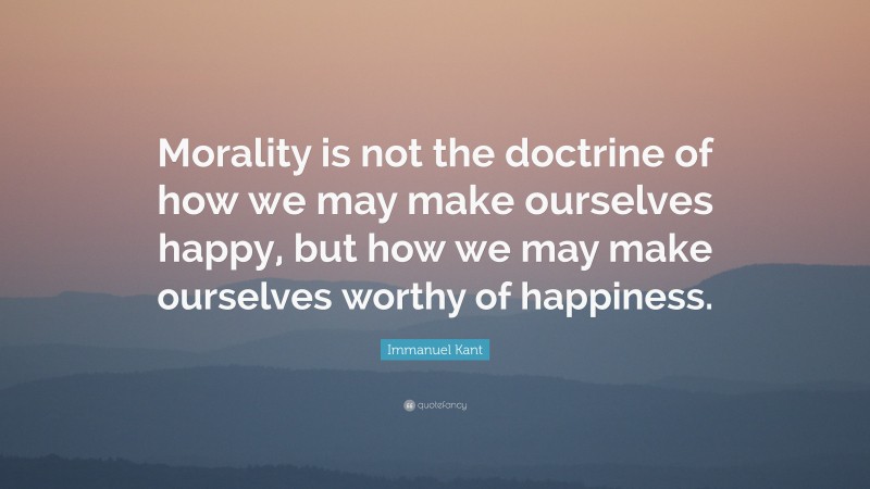 Immanuel Kant Quote: “Morality is not the doctrine of how we may make ourselves happy, but how we may make ourselves worthy of happiness.”