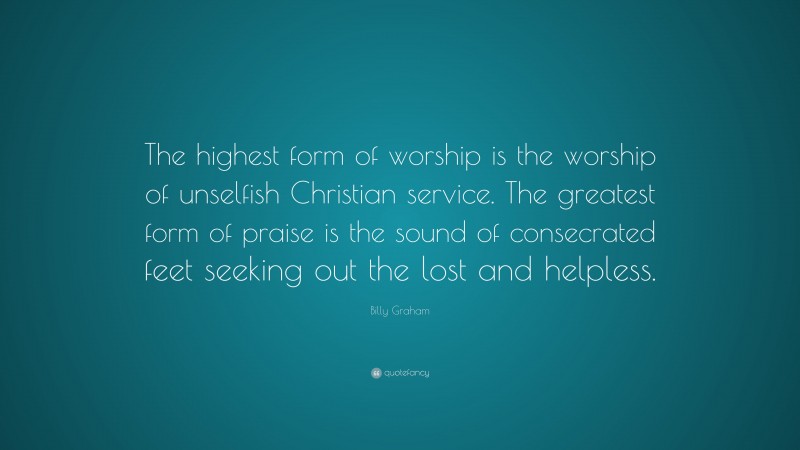 Billy Graham Quote: “The highest form of worship is the worship of unselfish Christian service. The greatest form of praise is the sound of consecrated feet seeking out the lost and helpless.”