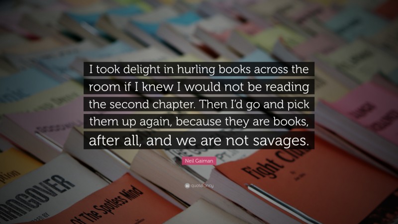 Neil Gaiman Quote: “I took delight in hurling books across the room if I knew I would not be reading the second chapter. Then I’d go and pick them up again, because they are books, after all, and we are not savages.”