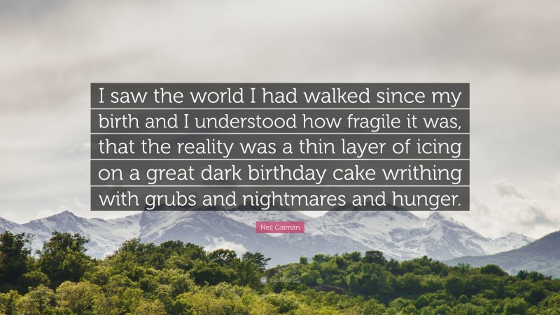 Neil Gaiman Quote: “I saw the world I had walked since my birth and I understood how fragile it was, that the reality was a thin layer of icing on a great dark birthday cake writhing with grubs and nightmares and hunger.”