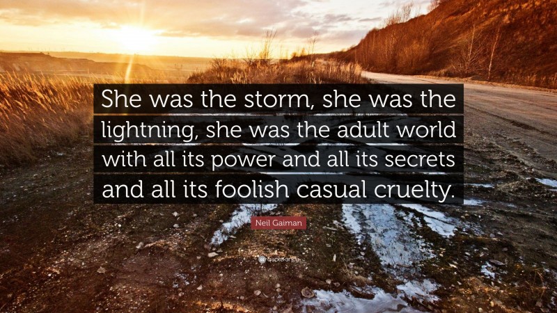 Neil Gaiman Quote: “She was the storm, she was the lightning, she was the adult world with all its power and all its secrets and all its foolish casual cruelty.”