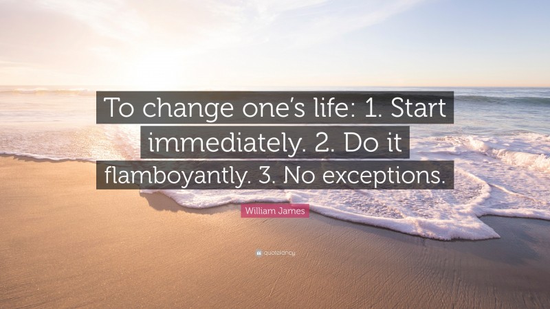 William James Quote: “To change one’s life:    1. Start immediately.    2. Do it flamboyantly.    3. No exceptions.”