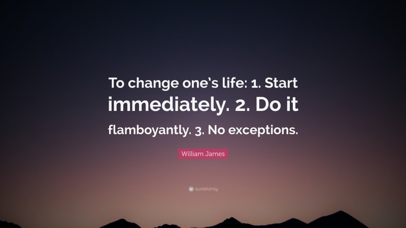 William James Quote: “To change one’s life:    1. Start immediately.    2. Do it flamboyantly.    3. No exceptions.”