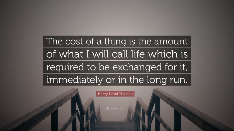 Henry David Thoreau Quote: “The cost of a thing is the amount of what I will call life which is required to be exchanged for it, immediately or in the long run.”