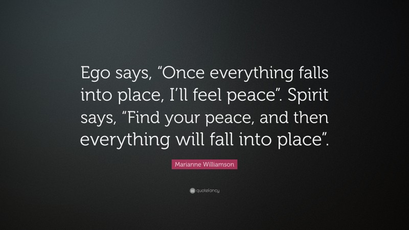 Marianne Williamson Quote: “Ego says, “Once everything falls into place, I’ll feel peace”. Spirit says, “Find your peace, and then everything will fall into place”.”