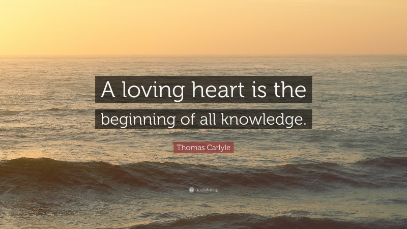 Thomas Carlyle Quote: “A loving heart is the beginning of all knowledge.”