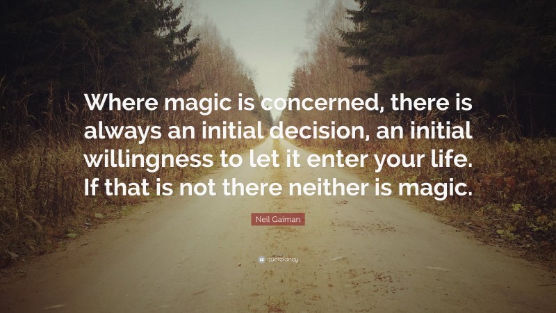 Neil Gaiman Quote: “Where magic is concerned, there is always an initial decision, an initial willingness to let it enter your life. If that is not there neither is magic.”