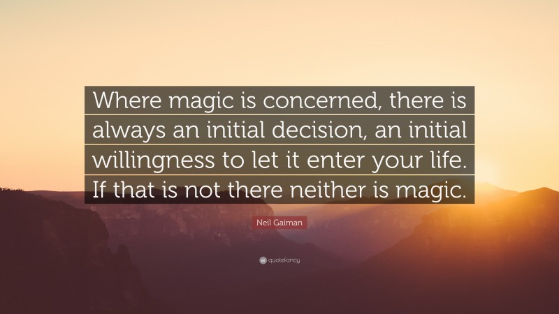 Neil Gaiman Quote: “Where magic is concerned, there is always an initial decision, an initial willingness to let it enter your life. If that is not there neither is magic.”
